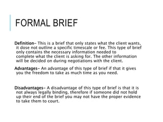 FORMAL BRIEF
Definition- This is a brief that only states what the client wants,
it dose not outline a specific timescale or fee. This type of brief
only contains the necessary information needed to
complete what the client is asking for. The other information
will be decided on during negotiations with the client.
Advantages- An advantage of this type of brief if that it gives
you the freedom to take as much time as you need.
Disadvantages- A disadvantage of this type of brief is that it is
not always legally binding, therefore if someone did not hold
up their end of the brief you may not have the proper evidence
to take them to court.
 