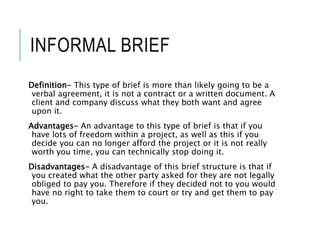 INFORMAL BRIEF
Definition- This type of brief is more than likely going to be a
verbal agreement, it is not a contract or a written document. A
client and company discuss what they both want and agree
upon it.
Advantages- An advantage to this type of brief is that if you
have lots of freedom within a project, as well as this if you
decide you can no longer afford the project or it is not really
worth you time, you can technically stop doing it.
Disadvantages- A disadvantage of this brief structure is that if
you created what the other party asked for they are not legally
obliged to pay you. Therefore if they decided not to you would
have no right to take them to court or try and get them to pay
you.
 