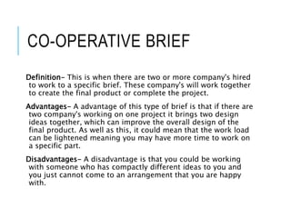 CO-OPERATIVE BRIEF
Definition- This is when there are two or more company's hired
to work to a specific brief. These company's will work together
to create the final product or complete the project.
Advantages- A advantage of this type of brief is that if there are
two company's working on one project it brings two design
ideas together, which can improve the overall design of the
final product. As well as this, it could mean that the work load
can be lightened meaning you may have more time to work on
a specific part.
Disadvantages- A disadvantage is that you could be working
with someone who has compactly different ideas to you and
you just cannot come to an arrangement that you are happy
with.
 