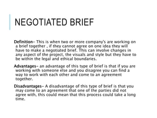 NEGOTIATED BRIEF
Definition- This is when two or more company's are working on
a brief together , if they cannot agree on one idea they will
have to make a negotiated brief. This can involve changes in
any aspect of the project, the visuals and style but they have to
be within the legal and ethical boundaries.
Advantages- an advantage of this type of brief is that if you are
working with someone else and you disagree you can find a
way to work with each other and come to an agreement
together.
Disadvantages- A disadvantage of this type of brief is that you
may come to an agreement that one of the parties did not
agree with, this could mean that this process could take a long
time.
 