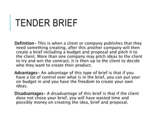 TENDER BRIEF
Definition- This is when a client or company publishes that they
need something creating, after this another company will then
create a brief including a budget and proposal and pitch it to
the client. More than one company may pitch ideas to the client
to try and win the contract, it is then up to the client to decide
who they want to create their product.
Advantages- An advantage of this type of brief is that if you
have a lot of control over what is in the brief, you can put your
on budget in and you have the freedom to create your own
ideas.
Disadvantages- A disadvantage of this brief is that if the client
dose not chose your brief, you will have wasted time and
possibly money on creating the idea, brief and proposal.
 