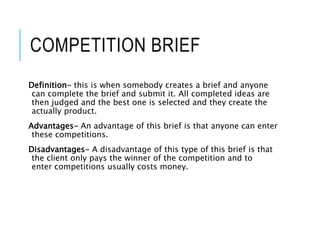 COMPETITION BRIEF
Definition- this is when somebody creates a brief and anyone
can complete the brief and submit it. All completed ideas are
then judged and the best one is selected and they create the
actually product.
Advantages- An advantage of this brief is that anyone can enter
these competitions.
Disadvantages- A disadvantage of this type of this brief is that
the client only pays the winner of the competition and to
enter competitions usually costs money.
 