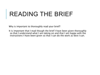 READING THE BRIEF
Why is important to thoroughly read your brief?
It is important that I read though the brief I have been given thoroughly
so that I understand what I am taking on and that I am happy with the
instructions I have been given so that I can do the work as best I can.
 