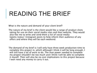 READING THE BRIEF
What is the nature and demand of your client brief?
The nature of my brief is the client would like a range of product shots
taking for use on their social media sites and their website. They would
also like me to write and send them a list of social media
tweets/status’/instagram posts to help inform their audience of any
offers and where they will be each weekend.
The demand of my brief is I will only have three week production time to
complete this project in, which although I think it will be long enough, I
will still have a lot of work to do. The man power needed to complete
my project shouldn’t be too much and I think I will be able to complete
it myself. Their will also be no cost implications to this project because
I won need any money to carry it out.
 