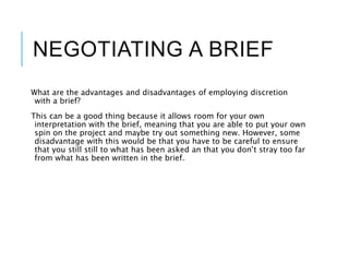 NEGOTIATING A BRIEF
What are the advantages and disadvantages of employing discretion
with a brief?
This can be a good thing because it allows room for your own
interpretation with the brief, meaning that you are able to put your own
spin on the project and maybe try out something new. However, some
disadvantage with this would be that you have to be careful to ensure
that you still still to what has been asked an that you don’t stray too far
from what has been written in the brief.
 