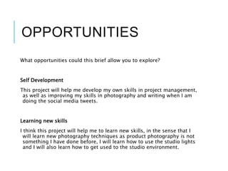 OPPORTUNITIES
What opportunities could this brief allow you to explore?
Self Development
This project will help me develop my own skills in project management,
as well as improving my skills in photography and writing when I am
doing the social media tweets.
Learning new skills
I think this project will help me to learn new skills, in the sense that I
will learn new photography techniques as product photography is not
something I have done before, I will learn how to use the studio lights
and I will also learn how to get used to the studio environment.
 