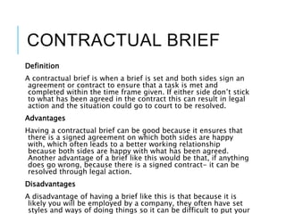 CONTRACTUAL BRIEF
Definition
A contractual brief is when a brief is set and both sides sign an
agreement or contract to ensure that a task is met and
completed within the time frame given. If either side don’t stick
to what has been agreed in the contract this can result in legal
action and the situation could go to court to be resolved.
Advantages
Having a contractual brief can be good because it ensures that
there is a signed agreement on which both sides are happy
with, which often leads to a better working relationship
because both sides are happy with what has been agreed.
Another advantage of a brief like this would be that, if anything
does go wrong, because there is a signed contract- it can be
resolved through legal action.
Disadvantages
A disadvantage of having a brief like this is that because it is
likely you will be employed by a company, they often have set
styles and ways of doing things so it can be difficult to put your
 