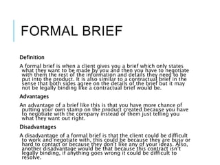 FORMAL BRIEF
Definition
A formal brief is when a client gives you a brief which only states
what they want to be made by you and then you have to negotiate
with them the rest of the information and details they need to be
put into the product. It is also similar to a contractual brief in the
sense that both sides agree on the details of the brief but it may
not be legally binding like a contractual brief would be.
Advantages
An advantage of a brief like this is that you have more chance of
putting your own stamp on the product created because you have
to negotiate with the company instead of them just telling you
what they want out right.
Disadvantages
A disadvantage of a formal brief is that the client could be difficult
to work and negotiate with, this could be because they are busy or
hard to contact or because they don’t like any of your ideas. Also,
another disadvantage would be that because this contract isn’t
legally binding, if anything goes wrong it could be difficult to
resolve.
 