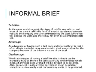INFORMAL BRIEF
Definition
As the name would suggest, this type of brief is very relaxed and
most of the time it takes the form of a verbal agreement between
you and the company who are commissioning the work where you
will discuss the work and there may not even be a completion date
set.
Advantages
An advantage of having such a laid back and informal brief is that it
often allows you to be more creative with what you produce for the
company because of the informal nature of the work.
Disadvantages
The disadvantages of having a brief like this is that it can be
incredibly risky as there is no contract of any kind involved which
means if anything goes wrong it will be difficult to be resolved.
Also, because it is only a verbal agreement, it can be unclear
sometimes as to exactly what the company wants to be produced.
 