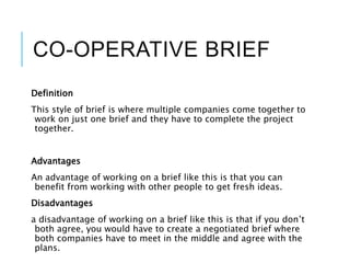 CO-OPERATIVE BRIEF
Definition
This style of brief is where multiple companies come together to
work on just one brief and they have to complete the project
together.
Advantages
An advantage of working on a brief like this is that you can
benefit from working with other people to get fresh ideas.
Disadvantages
a disadvantage of working on a brief like this is that if you don’t
both agree, you would have to create a negotiated brief where
both companies have to meet in the middle and agree with the
plans.
 