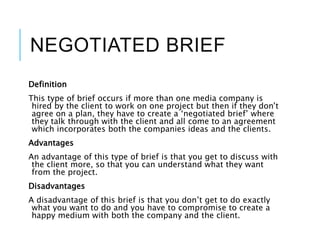 NEGOTIATED BRIEF
Definition
This type of brief occurs if more than one media company is
hired by the client to work on one project but then if they don’t
agree on a plan, they have to create a ‘negotiated brief’ where
they talk through with the client and all come to an agreement
which incorporates both the companies ideas and the clients.
Advantages
An advantage of this type of brief is that you get to discuss with
the client more, so that you can understand what they want
from the project.
Disadvantages
A disadvantage of this brief is that you don’t get to do exactly
what you want to do and you have to compromise to create a
happy medium with both the company and the client.
 