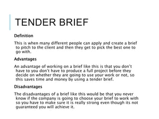 TENDER BRIEF
Definition
This is when many different people can apply and create a brief
to pitch to the client and then they get to pick the best one to
go with.
Advantages
An advantage of working on a brief like this is that you don’t
have to you don’t have to produce a full project before they
decide on whether they are going to use your work or not, so
this saves time and money by using a tender brief.
Disadvantages
The disadvantages of a brief like this would be that you never
know if the company is going to choose your brief to work with
so you have to make sure it is really strong even though its not
guaranteed you will achieve it.
 