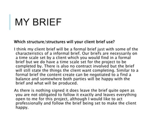 MY BRIEF
Which structure/structures will your client brief use?
I think my client brief will be a formal brief just with some of the
characteristics of a informal brief. Our briefs are necessarily on
a time scale set by a client which you would find in a formal
brief but we do have a time scale set for the project to be
completed by. There is also no contract involved but the brief
will still state the things the client want completing. Similar to a
formal brief the content create can be negotiated to a find a
balance and somewhere both parties will be happy with the
brief and what will be produced.
As there is nothing signed it does leave the brief quite open as
you are not obligated to follow it exactly and leaves everything
open to me for this project, although I would like to act
professionally and follow the brief being set to make the client
happy.
 