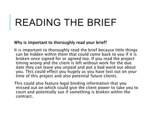 READING THE BRIEF
Why is important to thoroughly read your brief?
It is important to thoroughly read the brief because little things
can be hidden within them that could come back to you if it is
broken once signed for or agreed too. If you read the project
timing wrong and the client is left without work for the due
date they can leave you unpaid and put a bad word out about
you. This could effect you hugely as you have lost out on your
time of this project and also potential future clients.
This could also feature legal binding information that you
missed out on which could give the client power to take you to
court and potentially sue if something is broken within the
contract.
 