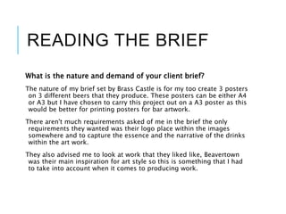 READING THE BRIEF
What is the nature and demand of your client brief?
The nature of my brief set by Brass Castle is for my too create 3 posters
on 3 different beers that they produce. These posters can be either A4
or A3 but I have chosen to carry this project out on a A3 poster as this
would be better for printing posters for bar artwork.
There aren't much requirements asked of me in the brief the only
requirements they wanted was their logo place within the images
somewhere and to capture the essence and the narrative of the drinks
within the art work.
They also advised me to look at work that they liked like, Beavertown
was their main inspiration for art style so this is something that I had
to take into account when it comes to producing work.
 