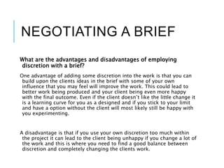 NEGOTIATING A BRIEF
What are the advantages and disadvantages of employing
discretion with a brief?
One advantage of adding some discretion into the work is that you can
build upon the clients ideas in the brief with some of your own
influence that you may feel will improve the work. This could lead to
better work being produced and your client being even more happy
with the final outcome. Even if the client doesn’t like the little change it
is a learning curve for you as a designed and if you stick to your limit
and have a option without the client will most likely still be happy with
you experimenting.
A disadvantage is that if you use your own discretion too much within
the project it can lead to the client being unhappy if you change a lot of
the work and this is where you need to find a good balance between
discretion and completely changing the clients work.
 