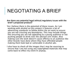 NEGOTIATING A BRIEF
Are there any potential legal/ethical/regulatory issues with the
brief’s proposed product?
Yes I believe there is the potential of these issues. As I am
working with alcohol on this project it features a lot of
advertising standards to follow within the art work to ensure
you are not crossing any boundaries. This may include things
like ensuring you are not appealing to a young audience or not
pushing people to drink over the advised unit intake. Also
making sure the work doesn’t cause offence to an audience like
other brands have done where they have offended people
making them look bad or vulnerable in alcohol ads.
I also have to check all the images that I may be sourcing to
ensure that I am not using any copyrighted materials that may
come back to effect my client In anyway.
 