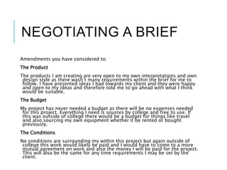 NEGOTIATING A BRIEF
Amendments you have considered to:
The Product
The products I am creating are very open to my own interpretations and own
design style as there wasn’t many requirements within the brief for me to
follow. I have presented ideas I had towards my client and they were happy
and open to my ideas and therefore told me to go ahead with what I think
would be suitable.
The Budget
My project has never needed a budget as there will be no expenses needed
for this project. Everything I need is sources by college and free to use. If
this was outside of college there would be a budget for things like travel
and also sourcing my own equipment whether it be rented or bought
previously.
The Conditions
No conditions are surrounding my within this project but again outside of
college this work would likely be paid and I would have to come to a more
mutual agreement on work and also the money I will be paid for the project.
This will also be the same for any time requirements I may be set by the
client.
 
