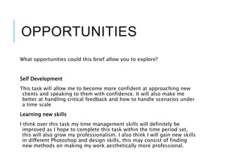 OPPORTUNITIES
What opportunities could this brief allow you to explore?
Self Development
This task will allow me to become more confident at approaching new
clients and speaking to them with confidence. It will also make me
better at handling critical feedback and how to handle scenarios under
a time scale
Learning new skills
I think over this task my time management skills will definitely be
improved as I hope to complete this task within the time period set,
this will also grow my professionalism. I also think I will gain new skills
in different Photoshop and design skills, this may consist of finding
new methods on making my work aesthetically more professional.
 
