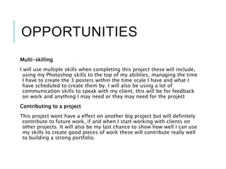 OPPORTUNITIES
Multi-skilling
I will use multiple skills when completing this project these will include,
using my Photoshop skills to the top of my abilities, managing the time
I have to create the 3 posters within the time scale I have and what I
have scheduled to create them by. I will also be using a lot of
communication skills to speak with my client, this will be for feedback
on work and anything I may need or they may need for the project
Contributing to a project
This project wont have a effect on another big project but will definitely
contribute to future work, if and when I start working with clients on
other projects. It will also be my last chance to show how well I can use
my skills to create good pieces of work these will contribute really well
to building a strong portfolio.
 