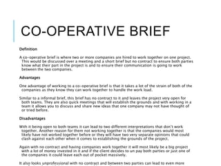 CO-OPERATIVE BRIEF
Definition
A co-operative brief is where two or more companies are hired to work together on one project.
This would be discussed over a meeting and a short brief but no contract to ensure both parties
know what their part in the project is and to ensure their communication is going to work
between the two companies.
Advantages
One advantage of working to a co-operative brief is that it takes a lot of the strain of both of the
companies as they know they can work together to handle the work load.
Similar to a informal brief, this brief has no contract to it and leaves the project very open for
both teams. They are also quick meetings that will establish the grounds and with working in a
team it allows you to discuss and share new ideas that one company may not have thought of
or tried before.
Disadvantages
With it being open to both teams it can lead to two different interpretations that don’t work
together. Another reason for them not working together is that the companies would most
likely have not worked together before or they will have two very separate opinions that could
clash against each other when it comes to establishing the grounds of the project.
Again with no contract and having companies work together it will most likely be a big project
with a lot of money invested in it and if the client decides to un pay both parties or just one of
the companies it could leave each out of pocket massively.
It also looks unprofessional with no contract and between two parties can lead to even more
 