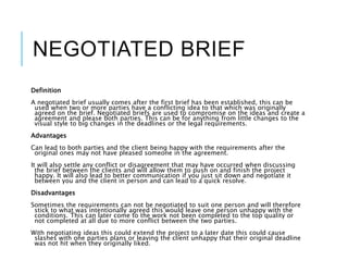NEGOTIATED BRIEF
Definition
A negotiated brief usually comes after the first brief has been established, this can be
used when two or more parties have a conflicting idea to that which was originally
agreed on the brief. Negotiated briefs are used to compromise on the ideas and create a
agreement and please both parties. This can be for anything from little changes to the
visual style to big changes in the deadlines or the legal requirements.
Advantages
Can lead to both parties and the client being happy with the requirements after the
original ones may not have pleased someone in the agreement.
It will also settle any conflict or disagreement that may have occurred when discussing
the brief between the clients and will allow them to push on and finish the project
happy. It will also lead to better communication if you just sit down and negotiate it
between you and the client in person and can lead to a quick resolve.
Disadvantages
Sometimes the requirements can not be negotiated to suit one person and will therefore
stick to what was intentionally agreed this would leave one person unhappy with the
conditions. This can later come to the work not been completed to the top quality or
not completed at all due to more conflict between the two parties.
With negotiating ideas this could extend the project to a later date this could cause
slashes with one parties plans or leaving the client unhappy that their original deadline
was not hit when they originally liked.
 
