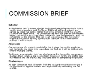 COMMISSION BRIEF
Definition
A commission brief is where a larger media producer/company would have a
smaller one to produce work for them. This brief will be discussed and
agreed by these two parties rather than with a external client that was the
case with the other briefs. The smaller parties work will then be used by the
larger company for a external client that would have had no contact with the
companies for the project. This can result in one big pay for the smaller
organisation and/or earning a profit from the work for each time their
product is sold or used.
Advantages
One advantage of a commission brief is that it gives the smaller producer
and the larger one more time to produce the work as it will be sold on with
time to multiple clients.
Working to a commission brief can also be great for the smaller company as
it allows them to take a big income from the project for the the profits they
may receive and the original pay they were paid for completing the project.
Disadvantages
As both companies have to benefit from the intake they will both only get a
small pay out as appose to them working individually and taking the full
profits.
 