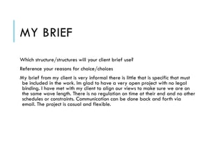 MY BRIEF
Which structure/structures will your client brief use?
Reference your reasons for choice/choices
My brief from my client is very informal there is little that is specific that must
be included in the work. Im glad to have a very open project with no legal
binding. I have met with my client to align our views to make sure we are on
the same wave length. There is no regulation on time at their end and no other
schedules or constraints. Communication can be done back and forth via
email. The project is casual and flexible.
 