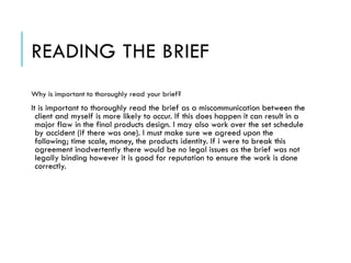 READING THE BRIEF
Why is important to thoroughly read your brief?
It is important to thoroughly read the brief as a miscommunication between the
client and myself is more likely to occur. If this does happen it can result in a
major flaw in the final products design. I may also work over the set schedule
by accident (if there was one). I must make sure we agreed upon the
following; time scale, money, the products identity. If i were to break this
agreement inadvertently there would be no legal issues as the brief was not
legally binding however it is good for reputation to ensure the work is done
correctly.
 
