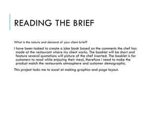 READING THE BRIEF
What is the nature and demand of your client brief?
I have been tasked to create a joke book based on the comments the chef has
made at the restaurant where my client works. The booklet will be short and
feature several quotations will picture of the chef inserted. The booklet is for
customers to read while enjoying their meal, therefore i need to make the
product match the restaurants atmosphere and customer demographic.
This project tasks me to excel at making graphics and page layout.
 