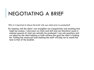 NEGOTIATING A BRIEF
Why is it important to discuss the brief with your client prior to production?
By meeting with the client i can straighten out irregularities and anything that
might be unclear. I also know my limits and skill and can therefore reach a
common ground of what can actually be produced. I can ask questions and
run ideas by the client helping us both achieve the goal the client is looking
for. Visiting the restaurant and meeting the staff will help me to match the
tone to that of the booklet.
 
