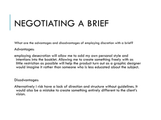 NEGOTIATING A BRIEF
What are the advantages and disadvantages of employing discretion with a brief?
Advantages:
employing desecration will allow me to add my own personal style and
intentions into the booklet. Allowing me to create something freely with as
little restriction as possible will help the product turn out as a graphic designer
would imagine it rather than someone who is less educated about the subject.
!
Disadvantages:
Alternatively i risk have a lack of direction and structure without guidelines. It
would also be a mistake to create something entirely different to the client’s
vision.
 