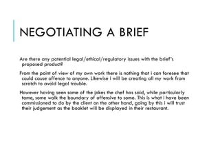NEGOTIATING A BRIEF
Are there any potential legal/ethical/regulatory issues with the brief’s
proposed product?
From the point of view of my own work there is nothing that i can foresee that
could cause offence to anyone. Likewise i will be creating all my work from
scratch to avoid legal trouble.
However having seen some of the jokes the chef has said, while particularly
tame, some walk the boundary of offensive to some. This is what i have been
commissioned to do by the client on the other hand, going by this i will trust
their judgement as the booklet will be displayed in their restaurant.
 