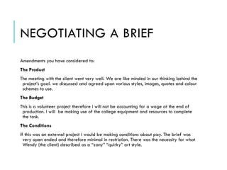 NEGOTIATING A BRIEF
Amendments you have considered to:
The Product
The meeting with the client went very well. We are like minded in our thinking behind the
project’s goal. we discussed and agreed upon various styles, images, quotes and colour
schemes to use.
The Budget
This is a volunteer project therefore i will not be accounting for a wage at the end of
production. I will be making use of the college equipment and resources to complete
the task.
The Conditions
If this was an external project i would be making conditions about pay. The brief was
very open ended and therefore minimal in restriction. There was the necessity for what
Wendy (the client) described as a “zany” “quirky” art style.
 