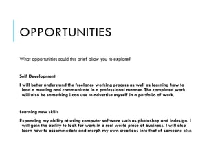 OPPORTUNITIES
What opportunities could this brief allow you to explore?
 
Self Development
I will better understand the freelance working process as well as learning how to
lead a meeting and communicate in a professional manner. The completed work
will also be something i can use to advertise myself in a portfolio of work.
!
Learning new skills
Expanding my ability at using computer software such as photoshop and Indesign. I
will gain the ability to look for work in a real world place of business. I will also
learn how to accommodate and morph my own creations into that of someone else.
 