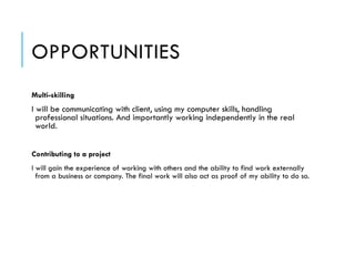 OPPORTUNITIES
Multi-skilling
I will be communicating with client, using my computer skills, handling
professional situations. And importantly working independently in the real
world.
!
Contributing to a project
I will gain the experience of working with others and the ability to find work externally
from a business or company. The final work will also act as proof of my ability to do so.
 