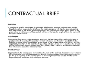 CONTRACTUAL BRIEF
Definition
A contractual brief is an agreed on document that involves a media company and a client.
Usually the client proposes the brief and the media company will sign the contract, stating
that they agree to the terms. A contractual brief is a contract that states every detail of the
process that is written down. These details will cover the fee, the length of time the work will
take and a specific task.
Advantages
Both parties feel secure as the work that want and the fee they will be receiving/paying is
predetermined. Security offers comfort in the trade as no one feels they are liable to be
cheated or under paid/overworked. At this stage of the process these three factors are fully
negotiable, therefore if it is clear the two participants do not see eye to eye then the project
can be abandoned with no wasted time/work/money. Every detail is written down meaning
that information cannot be misinterpreted.
Disadvantages
Legal action is the consequence for breaking the term of the contract. This can be viewed as an
advantage also as it usually ensures that work is done as agreed. However I am choosing to
list this as a negative as the consequences of breaking the contract can be dire for some.
Especially small businesses and free-lance workers.
 