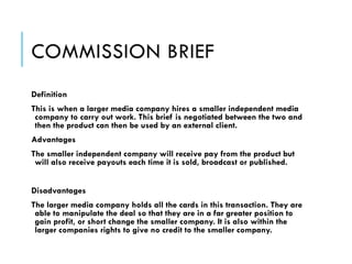 COMMISSION BRIEF
Definition
This is when a larger media company hires a smaller independent media
company to carry out work. This brief is negotiated between the two and
then the product can then be used by an external client.
Advantages
The smaller independent company will receive pay from the product but
will also receive payouts each time it is sold, broadcast or published.
!
Disadvantages
The larger media company holds all the cards in this transaction. They are
able to manipulate the deal so that they are in a far greater position to
gain profit, or short change the smaller company. It is also within the
larger companies rights to give no credit to the smaller company.
 