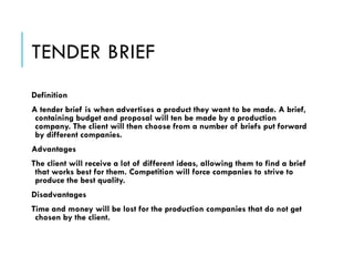 TENDER BRIEF
Definition
A tender brief is when advertises a product they want to be made. A brief,
containing budget and proposal will ten be made by a production
company. The client will then choose from a number of briefs put forward
by different companies.
Advantages
The client will receive a lot of different ideas, allowing them to find a brief
that works best for them. Competition will force companies to strive to
produce the best quality.
Disadvantages
Time and money will be lost for the production companies that do not get
chosen by the client.
 