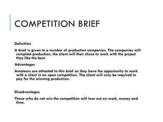 COMPETITION BRIEF
Definition
A brief is given to a number of production companies. The companies will
complete production, the client will then chose to work with the project
they like the best.
Advantages
Amateurs are attracted to this brief as they have the opportunity to work
with a client in an open competition. The client will only be required to
pay for the winning production.
!
Disadvantages
Those who do not win the competition will lose out on work, money and
time.
 