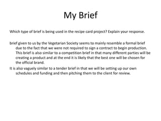 My Brief
Which type of brief is being used in the recipe card project? Explain your response.
brief given to us by the Vegetarian Society seems to mainly resemble a formal brief
due to the fact that we were not required to sign a contract to begin production.
This brief is also similar to a competition brief in that many different parties will be
creating a product and at the end it is likely that the best one will be chosen for
the official brand.
It is also vaguely similar to a tender brief in that we will be setting up our own
schedules and funding and then pitching them to the client for review.
 
