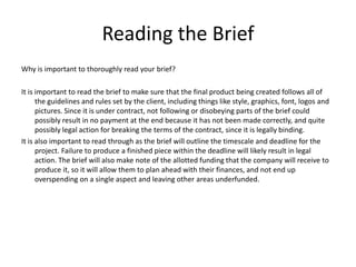 Reading the Brief
Why is important to thoroughly read your brief?
It is important to read the brief to make sure that the final product being created follows all of
the guidelines and rules set by the client, including things like style, graphics, font, logos and
pictures. Since it is under contract, not following or disobeying parts of the brief could
possibly result in no payment at the end because it has not been made correctly, and quite
possibly legal action for breaking the terms of the contract, since it is legally binding.
It is also important to read through as the brief will outline the timescale and deadline for the
project. Failure to produce a finished piece within the deadline will likely result in legal
action. The brief will also make note of the allotted funding that the company will receive to
produce it, so it will allow them to plan ahead with their finances, and not end up
overspending on a single aspect and leaving other areas underfunded.
 