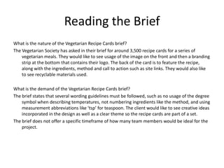Reading the Brief
What is the nature of the Vegetarian Recipe Cards brief?
The Vegetarian Society has asked in their brief for around 3,500 recipe cards for a series of
vegetarian meals. They would like to see usage of the image on the front and then a branding
strip at the bottom that contains their logo. The back of the card is to feature the recipe,
along with the ingredients, method and call to action such as site links. They would also like
to see recyclable materials used.
What is the demand of the Vegetarian Recipe Cards brief?
The brief states that several wording guidelines must be followed, such as no usage of the degree
symbol when describing temperatures, not numbering ingredients like the method, and using
measurement abbreviations like ‘tsp’ for teaspoon. The client would like to see creative ideas
incorporated in the design as well as a clear theme so the recipe cards are part of a set.
The brief does not offer a specific timeframe of how many team members would be ideal for the
project.
 