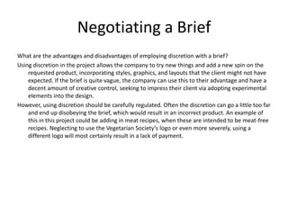 Negotiating a Brief
What are the advantages and disadvantages of employing discretion with a brief?
Using discretion in the project allows the company to try new things and add a new spin on the
requested product, incorporating styles, graphics, and layouts that the client might not have
expected. If the brief is quite vague, the company can use this to their advantage and have a
decent amount of creative control, seeking to impress their client via adopting experimental
elements into the design.
However, using discretion should be carefully regulated. Often the discretion can go a little too far
and end up disobeying the brief, which would result in an incorrect product. An example of
this in this project could be adding in meat recipes, when these are intended to be meat-free
recipes. Neglecting to use the Vegetarian Society’s logo or even more severely, using a
different logo will most certainly result in a lack of payment.
 