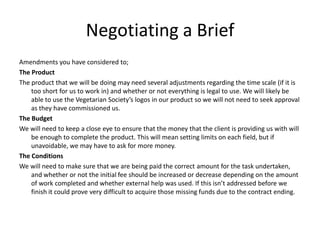 Negotiating a Brief
Amendments you have considered to;
The Product
The product that we will be doing may need several adjustments regarding the time scale (if it is
too short for us to work in) and whether or not everything is legal to use. We will likely be
able to use the Vegetarian Society’s logos in our product so we will not need to seek approval
as they have commissioned us.
The Budget
We will need to keep a close eye to ensure that the money that the client is providing us with will
be enough to complete the product. This will mean setting limits on each field, but if
unavoidable, we may have to ask for more money.
The Conditions
We will need to make sure that we are being paid the correct amount for the task undertaken,
and whether or not the initial fee should be increased or decrease depending on the amount
of work completed and whether external help was used. If this isn’t addressed before we
finish it could prove very difficult to acquire those missing funds due to the contract ending.
 