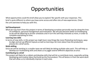 Opportunities
What opportunities could this brief allow you to explore? Be specific with your responses. This
brief is quite different to others you have come across and offers lots of new experiences. Check
the unit overview to help you with this.
Self Development
What we may learn from this project in terms of developing ourselves personally may be along the lines
of confidence, personal management and motivation. We will also become better at timekeeping
as we will be adhering to stricter schedules and in turn this will help motivate us more, in order to
complete everything on time.
Learning new skills
In terms of new skills, in this project we might learn new things like more Photoshop techniques, ways
to align and set up different layouts as well as learning a lot more about how the production
process for a brief works.
Multi-skilling
Since we will be working in a smaller team we will likely be taking multiple roles each. This will help us
develop our multitasking skills and allow us to juggle several different objectives at once.
Contributing to a brief
This project will likely let us obtain and develop skills that will let us contribute more, especially writing,
developing and creative ideas that build up the final product. This all factors in from the work done
that will allow us to individually improve in each area.
 