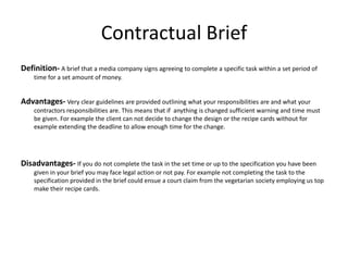 Contractual Brief
Definition- A brief that a media company signs agreeing to complete a specific task within a set period of
time for a set amount of money.
Advantages- Very clear guidelines are provided outlining what your responsibilities are and what your
contractors responsibilities are. This means that if anything is changed sufficient warning and time must
be given. For example the client can not decide to change the design or the recipe cards without for
example extending the deadline to allow enough time for the change.
Disadvantages- If you do not complete the task in the set time or up to the specification you have been
given in your brief you may face legal action or not pay. For example not completing the task to the
specification provided in the brief could ensue a court claim from the vegetarian society employing us top
make their recipe cards.
 