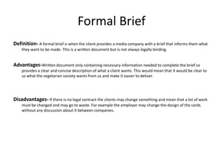 Formal Brief
Definition- A formal brief is when the client provides a media company with a brief that informs them what
they want to be made. This is a written document but is not always legally binding.
Advantages-Written document only containing necessary information needed to complete the brief so
provides a clear and concise description of what a client wants. This would mean that it would be clear to
us what the vegetarian society wants from us and make it easier to deliver.
Disadvantages- If there is no legal contract the clients may change something and mean that a lot of work
must be changed and may go to waste. For example the employer may change the design of the cards
without any discussion about it between companies.
 