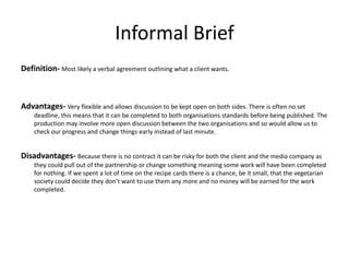 Informal Brief
Definition- Most likely a verbal agreement outlining what a client wants.
Advantages- Very flexible and allows discussion to be kept open on both sides. There is often no set
deadline, this means that it can be completed to both organisations standards before being published. The
production may involve more open discussion between the two organisations and so would allow us to
check our progress and change things early instead of last minute.
Disadvantages- Because there is no contract it can be risky for both the client and the media company as
they could pull out of the partnership or change something meaning some work will have been completed
for nothing. If we spent a lot of time on the recipe cards there is a chance, be it small, that the vegetarian
society could decide they don’t want to use them any more and no money will be earned for the work
completed.
 