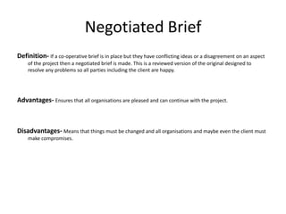 Negotiated Brief
Definition- If a co-operative brief is in place but they have conflicting ideas or a disagreement on an aspect
of the project then a negotiated brief is made. This is a reviewed version of the original designed to
resolve any problems so all parties including the client are happy.
Advantages- Ensures that all organisations are pleased and can continue with the project.
Disadvantages- Means that things must be changed and all organisations and maybe even the client must
make compromises.
 
